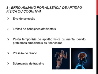 3 - ERRO HUMANO POR AUSÊNCIA DE APTIDÃO
FÍSICA OU COGNITIVA

   Erro de selecção


   Efeitos de condições ambientais


   Perda temporária de aptidão física ou mental devido
    problemas emocionais ou financeiros


   Pressão de tempo


   Sobrecarga de trabalho
 
