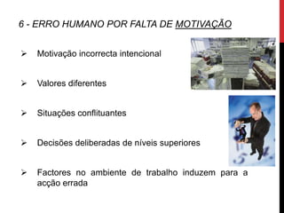 6 - ERRO HUMANO POR FALTA DE MOTIVAÇÃO


   Motivação incorrecta intencional


   Valores diferentes


   Situações conflituantes


   Decisões deliberadas de níveis superiores


   Factores no ambiente de trabalho induzem para a
    acção errada
 