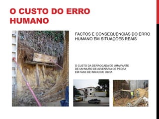 O CUSTO DO ERRO
HUMANO
            FACTOS E CONSEQUENCIAS DO ERRO
            HUMANO EM SITUAÇÕES REAIS




            O CUSTO DA DERROCADA DE UMA PARTE
            DE UM MURO DE ALVENARIA DE PEDRA
            EM FASE DE INICIO DE OBRA
 