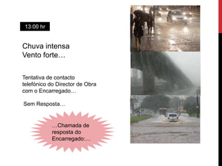 13:00 hr


Chuva intensa
Vento forte…

Tentativa de contacto
telefónico do Director de Obra
com o Encarregado…

Sem Resposta…


            …Chamada de
            resposta do
            Encarregado:…
 