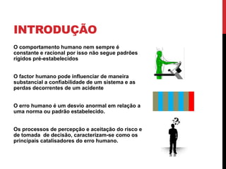 INTRODUÇÃO
O comportamento humano nem sempre é
constante e racional por isso não segue padrões
rígidos pré-estabelecidos


O factor humano pode influenciar de maneira
substancial a confiabilidade de um sistema e as
perdas decorrentes de um acidente


O erro humano é um desvio anormal em relação a
uma norma ou padrão estabelecido.


Os processos de percepção e aceitação do risco e
de tomada de decisão, caracterizam-se como os
principais catalisadores do erro humano.
 