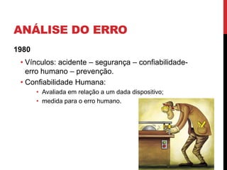 ANÁLISE DO ERRO
1980
 • Vínculos: acidente – segurança – confiabilidade-
   erro humano – prevenção.
 • Confiabilidade Humana:
       • Avaliada em relação a um dada dispositivo;
       • medida para o erro humano.
 