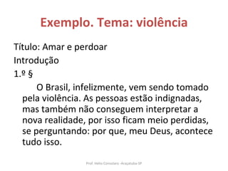 Exemplo. Tema: violência Título: Amar e perdoar Introdução 1.º § O Brasil, infelizmente, vem sendo tomado pela violência. As pessoas estão indignadas, mas também não conseguem interpretar a nova realidade, por isso ficam meio perdidas, se perguntando: por que, meu Deus, acontece tudo isso.  Prof. Hélio Consolaro -Araçatuba-SP 