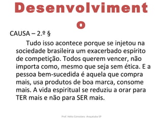 Desenvolvimento CAUSA – 2.º § Tudo isso acontece porque se injetou na sociedade brasileira um exacerbado espírito de competição. Todos querem vencer, não importa como, mesmo que seja sem ética. E a pessoa bem-sucedida é aquela que compra mais, usa produtos de boa marca, consome mais. A vida espiritual se reduziu a orar para TER mais e não para SER mais.  Prof. Hélio Consolaro -Araçatuba-SP 