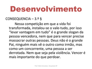 Desenvolvimento CONSEQUENCIA – 3.º § Nessa competição em que a vida foi transformada, instalou-se o vale-tudo, por isso “levar vantagem em tudo” é o grande slogan da pessoa vencedora, nem que para vencer precise massacrar outras pessoas. Deus não é o grande Pai, ninguém mais vê o outro como irmão, mas como um concorrente, uma pessoa a ser derrotada. Nem que seja pela violência. Vencer é mais importante do que perdoar. Prof. Hélio Consolaro -Araçatuba-SP 
