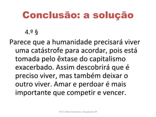 Conclusão: a solução 4.º §  Parece que a humanidade precisará viver uma catástrofe para acordar, pois está tomada pelo êxtase do capitalismo exacerbado. Assim descobrirá que é preciso viver, mas também deixar o outro viver. Amar e perdoar é mais importante que competir e vencer.  Prof. Hélio Consolaro -Araçatuba-SP 