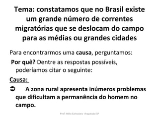 Tema: constatamos que no Brasil existe um grande número de correntes migratórias que se deslocam do campo para as médias ou grandes cidades Para encontrarmos uma  causa , perguntamos:  Por quê?  Dentre as respostas possíveis, poderíamos citar o seguinte: Causa:   A zona rural apresenta inúmeros problemas que dificultam a permanência do homem no campo. Prof. Hélio Consolaro -Araçatuba-SP 