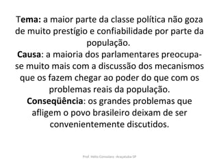 T ema:  a maior parte da classe política não goza de muito prestígio e confiabilidade por parte da população.  Causa : a maioria dos parlamentares preocupa-se muito mais com a discussão dos mecanismos que os fazem chegar ao poder do que com os problemas reais da população. Conseqüência : os grandes problemas que afligem o povo brasileiro deixam de ser convenientemente discutidos. Prof. Hélio Consolaro -Araçatuba-SP 
