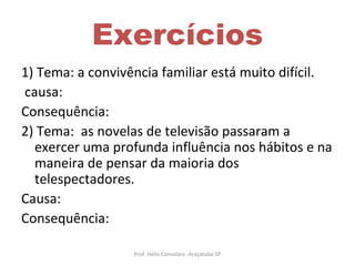 Exercícios 1) Tema: a convivência familiar está muito difícil. causa: Consequência: 2) Tema:  as novelas de televisão passaram a exercer uma profunda influência nos hábitos e na maneira de pensar da maioria dos telespectadores. Causa: Consequência: Prof. Hélio Consolaro -Araçatuba-SP 
