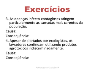 Exercícios 3. As doenças infecto-contagiosas atingem particularmente as camadas mais carentes da população. Causa: Consequência: 4. Apesar de alertados por ecologistas, os lavradores continuam utilizando produtos agrotóxicos indiscriminadamente.  Causa: Conseqüência: Prof. Hélio Consolaro -Araçatuba-SP 