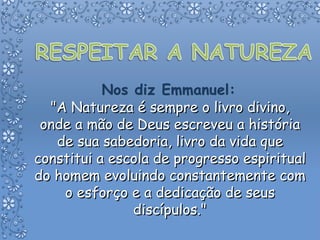 "A Natureza é sempre o livro divino, onde a mão de Deus escreveu a história de sua sabedoria, livro da vida que constitui a escola de progresso espiritual do homem evoluindo constantemente com o esforço e a dedicação de seus discípulos." 