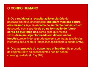 O CORPO HUMANO 
8-Os candidatos à recapitulação expiatória do 
passado(em nova encarnação),imploram medidas contra 
eles mesmos,seja na escolha de ambiente doméstico em 
desacordo com seus ideais ou na formação do futuro 
corpo de que farão uso,corpo esse que,muitas 
vezes,desejam seja bloqueado em determinadas 
funções,prevenindo-se prudentemente contra as tendências 
inferiores que,em outro tempo,lhes facilitariam a queda(EVC). 
9- O corpo procede do corpo,mas o Espírito não procede 
do Espírito.Entre os descendentes não há senão 
consanguinidade.(L.E.q.207) 
 