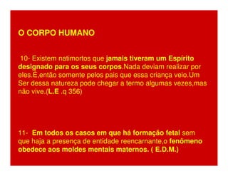 O CORPO HUMANO 
10- Existem natimortos que jamais tiveram um Espírito 
designado para os seus corpos.Nada deviam realizar por 
eles.É,então somente pelos pais que essa criança veio.Um 
Ser dessa natureza pode chegar a termo algumas vezes,mas 
não vive.(L.E .q 356) 
11- Em todos os casos em que há formação fetal sem 
que haja a presença de entidade reencarnante,o fenômeno 
obedece aos moldes mentais maternos. ( E.D.M.) 
 