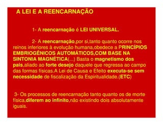 A LEI E A REENCARNAÇÃO 
1- A reencarnação é LEI UNIVERSAL. 
2- A reencarnação,por si,tanto quanto ocorre nos 
reinos inferiores à evolução humana,obedece a PRINCÍPIOS 
EMBRIOGÊNICOS AUTOMÁTICOS,COM BASE NA 
SINTONIA MAGNÉTICA(...) Basta o magnetismo dos 
pais,aliado ao forte desejo daquele que regressa ao campo 
das formas físicas.A Lei de Causa e Efeito executa-se sem 
necessidade de fiscalização da Espiritualidade.(ETC) 
3- Os processos de reencarnação tanto quanto os de morte 
física,diferem ao infinito,não existindo dois absolutamente 
iguais. 
 