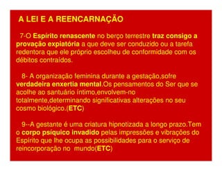 A LEI E A REENCARNAÇÃO 
7-O Espírito renascente no berço terrestre traz consigo a 
provação expiatória a que deve ser conduzido ou a tarefa 
redentora que ele próprio escolheu de conformidade com os 
débitos contraídos. 
8- A organização feminina durante a gestação,sofre 
verdadeira enxertia mental.Os pensamentos do Ser que se 
acolhe ao santuário íntimo,envolvem-no 
totalmente,determinando significativas alterações no seu 
cosmo biológico.(ETC) 
9--A gestante é uma criatura hipnotizada a longo prazo.Tem 
o corpo psíquico invadido pelas impressões e vibrações do 
Espírito que lhe ocupa as possibilidades para o serviço de 
reincorporação no mundo(ETC) 
 