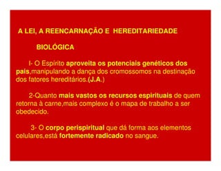 A LEI, A REENCARNAÇÃO E HEREDITARIEDADE 
BIOLÓGICA 
l- O Espírito aproveita os potenciais genéticos dos 
pais,manipulando a dança dos cromossomos na destinação 
dos fatores hereditários.(J.A.) 
2-Quanto mais vastos os recursos espirituais de quem 
retorna à carne,mais complexo é o mapa de trabalho a ser 
obedecido. 
3- O corpo perispiritual que dá forma aos elementos 
celulares,está fortemente radicado no sangue. 
 