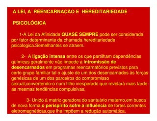 A LEI, A REENCARNAÇÃO E HEREDITARIEDADE 
PSICOLÓGICA 
1-A Lei da Afinidade QUASE SEMPRE pode ser considerada 
por fator determinante da chamada hereditariedade 
psicologica.Semelhantes se atraem. 
2- A ligação intensa entre os que partilham dependências 
químicas geralmente não impede a intromissão de 
desencarnados em programas reencarnatórios previstos para 
certo grupo familiar tal o ajuste de um dos desencarnados às forças 
genésicas de um dos parceiros do compromisso 
sexual,convertendo-o num filho inesperado que revelará mais tarde 
as mesmas tendências compulsivas. 
3- Unido à matriz geradora do santuário materno,em busca 
de nova forma,o perispírito sofre a influência de fortes correntes 
eletromagnéticas,que lhe impõem a redução automática. 
 