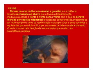 CAUSA 
Recusa de uma mulher em assumir a gravidez em existência 
passada,recorrendo ao aborto que a levou à desencarnação 
imediata,colocando-a frente à frente com a vitima com a qual se achava 
imanada por cadeias magnéticas de pesados compromissos,arrastando-os 
por muito tempo no clima da recriminação mutua por anos e anos sombrios e 
inquietantes para os dois unidos por uma seara de ódio,cujo abrandamento 
só seria possível pela bênção da reencarnação que se deu nas 
circunstâncias citadas. 
 