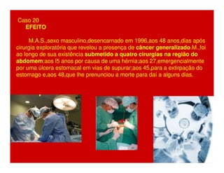 Caso 20 
EFEITO 
M.A.S.,sexo masculino,desencarnado em 1996,aos 48 anos,dias após 
cirurgia exploratória que revelou a presença de câncer generalizado.M.,foi 
ao longo de sua existência submetido a quatro cirurgias na região do 
abdomem:aos l5 anos por causa de uma hérnia;aos 27,emergencialmente 
por uma úlcera estomacal em vias de supurar;aos 45,para a extirpação do 
estomago e,aos 48,que lhe prenunciou a morte para daí a alguns dias. 
 