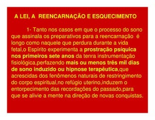 A LEI, A REENCARNAÇÃO E ESQUECIMENTO 
1- Tanto nos casos em que o processo do sono 
que assinala os preparativos para a reencarnação é 
longo como naquele que perdura durante a vida 
fetal,o Espírito experimenta a prostração psíquica 
nos primeiros sete anos da tenra instrumentação 
fisiológica,perfazendo mais ou menos três mil dias 
de sono induzido ou hipnose terapêutica,que 
acrescidas dos fenômenos naturais de restringimento 
do corpo espiritual,no refúgio uterino,induzem o 
entorpecimento das recordações do passado,para 
que se alivie a mente na direção de novas conquistas. 
 
