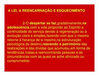 A LEI, A REENCARNAÇÃO E ESQUECIMENTO 
2-O despertar se faz,gradativamente,na 
adolescência,com a vida propondo ao Espírito a 
continuidade do serviço devido à regeneração ou à 
evolução clara e simples,fazendo com que o mesmo 
retorne à herança de si mesmo,na estruturação 
psicológica do destino,reavendo o patrimônio das 
realizações e das dívidas que acumulou,em forma de 
tendências inatas,e reencontrando pessoas e as 
circunstâncias com as quais se ache afinizado ou 
comprometido. 
 