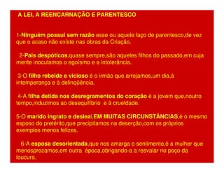 A LEI, A REENCARNAÇÃO E PARENTESCO 
1-Ninguém possui sem razão esse ou aquele laço de parentesco,de vez 
que o acaso não existe nas obras da Criação. 
2-Pais despóticos,quase sempre,são aqueles filhos do passado,em cuja 
mente inoculamos o egoísmo e a intolerância. 
3-O filho rebelde e vicioso é o irmão que arrojamos,um dia,à 
intemperança e à delinqüência. 
4-A filha detida nos desregramentos do coração é a jovem que,noutro 
tempo,induzimos ao desequilíbrio e à crueldade. 
5-O marido ingrato e desleal,EM MUITAS CIRCUNSTÂNCIAS,é o mesmo 
esposo do pretérito,que precipitamos na deserção,com os próprios 
exemplos menos felizes. 
6-A esposa desorientada,que nos amarga o sentimento,é a mulher que 
menosprezamos,em outra época,obrigando-a a resvalar no poço da 
loucura. 
 