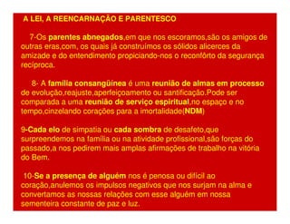 A LEI, A REENCARNAÇÃO E PARENTESCO 
7-Os parentes abnegados,em que nos escoramos,são os amigos de 
outras eras,com, os quais já construímos os sólidos alicerces da 
amizade e do entendimento propiciando-nos o reconfôrto da segurança 
recíproca. 
8- A família consangüínea é uma reunião de almas em processo 
de evolução,reajuste,aperfeiçoamento ou santificação.Pode ser 
comparada a uma reunião de serviço espiritual,no espaço e no 
tempo,cinzelando corações para a imortalidade(NDM) 
9-Cada elo de simpatia ou cada sombra de desafeto,que 
surpreendemos na família ou na atividade profissional,são forças do 
passado,a nos pedirem mais amplas afirmações de trabalho na vitória 
do Bem. 
10-Se a presença de alguém nos é penosa ou difícil ao 
coração,anulemos os impulsos negativos que nos surjam na alma e 
convertamos as nossas relações com esse alguém em nossa 
sementeira constante de paz e luz. 
 