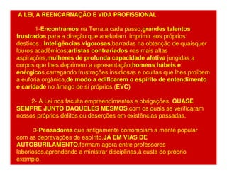 A LEI, A REENCARNAÇÃO E VIDA PROFISSIONAL 
1-Encontramos na Terra,a cada passo,grandes talentos 
frustrados para a direção que anelariam imprimir aos próprios 
destinos...Inteligências vigorosas,barradas na obtenção de quaisquer 
louros acadêmicos;artistas contrariados nas mais altas 
aspirações,mulheres de profunda capacidade afetiva jungidas a 
corpos que lhes deprimem a apresentação;homens hábeis e 
enérgicos,carregando frustrações insidiosas e ocultas que lhes proíbem 
a euforia orgânica,de modo a edificarem o espírito de entendimento 
e caridade no âmago de si próprios.(EVC) 
2- A Lei nos faculta empreendimentos e obrigações, QUASE 
SEMPRE JUNTO DAQUELES MESMOS,com os quais se verificaram 
nossos próprios delitos ou deserções em existências passadas. 
3-Pensadores que antigamente corrompiam a mente popular 
com as depravações de espírito,JÁ EM VIAS DE 
AUTOBURILAMENTO,formam agora entre professores 
laboriosos,aprendendo a ministrar disciplinas,à custa do próprio 
exemplo. 
 