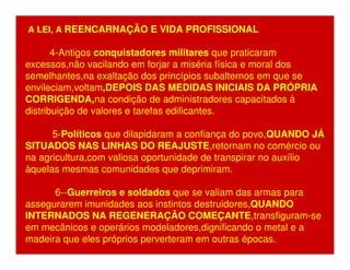 A LEI, A REENCARNAÇÃO E VIDA PROFISSIONAL 
4-Antigos conquistadores militares que praticaram 
excessos,não vacilando em forjar a miséria física e moral dos 
semelhantes,na exaltação dos princípios subalternos em que se 
envileciam,voltam,DEPOIS DAS MEDIDAS INICIAIS DA PRÓPRIA 
CORRIGENDA,na condição de administradores capacitados à 
distribuição de valores e tarefas edificantes. 
5-Políticos que dilapidaram a confiança do povo,QUANDO JÁ 
SITUADOS NAS LINHAS DO REAJUSTE,retornam no comércio ou 
na agricultura,com valiosa oportunidade de transpirar no auxílio 
àquelas mesmas comunidades que deprimiram. 
6--Guerreiros e soldados que se valiam das armas para 
assegurarem imunidades aos instintos destruidores,QUANDO 
INTERNADOS NA REGENERAÇÃO COMEÇANTE,transfiguram-se 
em mecânicos e operários modeladores,dignificando o metal e a 
madeira que eles próprios perverteram em outras épocas. 
 