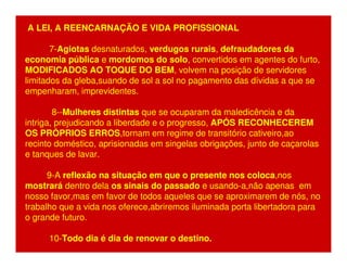 A LEI, A REENCARNAÇÃO E VIDA PROFISSIONAL 
7-Agiotas desnaturados, verdugos rurais, defraudadores da 
economia pública e mordomos do solo, convertidos em agentes do furto, 
MODIFICADOS AO TOQUE DO BEM, volvem na posição de servidores 
limitados da gleba,suando de sol a sol no pagamento das dívidas a que se 
empenharam, imprevidentes. 
8--Mulheres distintas que se ocuparam da maledicência e da 
intriga, prejudicando a liberdade e o progresso, APÓS RECONHECEREM 
OS PRÓPRIOS ERROS,tornam em regime de transitório cativeiro,ao 
recinto doméstico, aprisionadas em singelas obrigações, junto de caçarolas 
e tanques de lavar. 
9-A reflexão na situação em que o presente nos coloca,nos 
mostrará dentro dela os sinais do passado e usando-a,não apenas em 
nosso favor,mas em favor de todos aqueles que se aproximarem de nós, no 
trabalho que a vida nos oferece,abriremos iluminada porta libertadora para 
o grande futuro. 
10-Todo dia é dia de renovar o destino. 
 