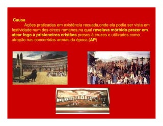Causa 
Ações praticadas em existência recuada,onde ela podia ser vista em 
festividade num dos circos romanos,na qual revelava mórbido prazer em 
atear fogo à prisioneiros cristãos presos à cruzes e utilizados como 
atração nas concorridas arenas da época.(AP) 
 