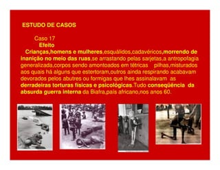 ESTUDO DE CASOS 
Caso 17 
Efeito 
Crianças,homens e mulheres,esquálidos,cadavéricos,morrendo de 
inanição no meio das ruas,se arrastando pelas sarjetas,a antropofagia 
generalizada,corpos sendo amontoados em tétricas pilhas,misturados 
aos quais há alguns que estertoram,outros ainda respirando acabavam 
devorados pelos abutres ou formigas que lhes assinalavam as 
derradeiras torturas físicas e psicológicas.Tudo conseqüência da 
absurda guerra interna da Biafra,país africano,nos anos 60. 
 
