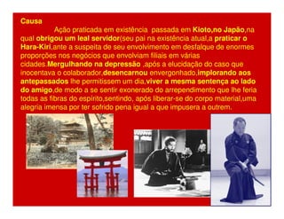 Causa 
Ação praticada em existência passada em Kioto,no Japão,na 
qual obrigou um leal servidor(seu pai na existência atual,a praticar o 
Hara-Kiri,ante a suspeita de seu envolvimento em desfalque de enormes 
proporções nos negócios que envolviam filiais em várias 
cidades.Mergulhando na depressão ,após a elucidação do caso que 
inocentava o colaborador,desencarnou envergonhado,implorando aos 
antepassados lhe permitissem um dia,viver a mesma sentença ao lado 
do amigo,de modo a se sentir exonerado do arrependimento que lhe feria 
todas as fibras do espírito,sentindo, após liberar-se do corpo material,uma 
alegria imensa por ter sofrido pena igual a que impusera a outrem. 
 