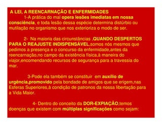 A LEI, A REENCARNAÇÃO E ENFERMIDADES 
1-A prática do mal opera lesões imediatas em nossa 
consciência, e toda lesão dessa espécie determina distúrbio ou 
mutilação no organismo que nos exterioriza o modo de ser. 
2- Na maioria das circunstâncias ,QUANDO DESPERTOS 
PARA O REAJUSTE INDISPENSÁVEL,somos nós mesmos que 
pedimos a presença e o concurso da enfermidade,antes da 
reencarnação,no campo da existência física,à maneira do 
viajor,encomendando recursos de segurança para a travessia do 
mar. 
3-Pode ela também se constituir em auxílio de 
urgência,promovido pela bondade de amigos que se erigem,nas 
Esferas Superiores,à condição de patronos da nossa libertação para 
a Vida Maior. 
4- Dentro do conceito da DOR-EXPIAÇÃO,temos 
doenças que existem com múltiplas significações como sejam: 
 