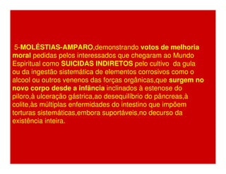 5-MOLÉSTIAS-AMPARO,demonstrando votos de melhoria 
moral pedidas pelos interessados que chegaram ao Mundo 
Espiritual como SUICIDAS INDIRETOS pelo cultivo da gula 
ou da ingestão sistemática de elementos corrosivos como o 
alcool ou outros venenos das forças orgânicas,que surgem no 
novo corpo desde a infância inclinados à estenose do 
piloro,à ulceração gástrica,ao desequilíbrio do pâncreas,à 
colite,às múltiplas enfermidades do intestino que impõem 
torturas sistemáticas,embora suportáveis,no decurso da 
existência inteira. 
 