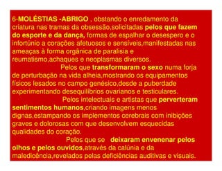 6-MOLÉSTIAS -ABRIGO , obstando o enredamento da 
criatura nas tramas da obsessão,solicitadas pelos que fazem 
do esporte e da dança, formas de espalhar o desespero e o 
infortúnio a corações afetuosos e sensíveis,manifestadas nas 
ameaças à forma orgânica de paralisia e 
reumatismo,achaques e neoplasmas diversos. 
Pelos que transformaram o sexo numa forja 
de perturbação na vida alheia,mostrando os equipamentos 
físicos lesados no campo genésico,desde a puberdade 
experimentando desequilíbrios ovarianos e testiculares. 
Pelos intelectuais e artistas que perverteram 
sentimentos humanos,criando imagens menos 
dignas,estampando os implementos cerebrais com inibições 
graves e dolorosas com que desenvolvem esquecidas 
qualidades do coração. 
Pelos que se deixaram envenenar pelos 
olhos e pelos ouvidos,através da calúnia e da 
maledicência,revelados pelas deficiências auditivas e visuais. 
 