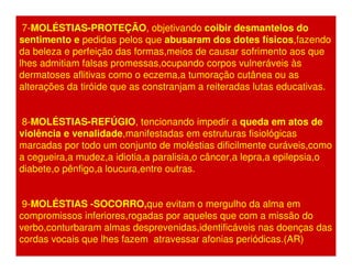 7-MOLÉSTIAS-PROTEÇÃO, objetivando coibir desmantelos do 
sentimento e pedidas pelos que abusaram dos dotes físicos,fazendo 
da beleza e perfeição das formas,meios de causar sofrimento aos que 
lhes admitiam falsas promessas,ocupando corpos vulneráveis às 
dermatoses aflitivas como o eczema,a tumoração cutânea ou as 
alterações da tiróide que as constranjam a reiteradas lutas educativas. 
8-MOLÉSTIAS-REFÚGIO, tencionando impedir a queda em atos de 
violência e venalidade,manifestadas em estruturas fisiológicas 
marcadas por todo um conjunto de moléstias dificilmente curáveis,como 
a cegueira,a mudez,a idiotia,a paralisia,o câncer,a lepra,a epilepsia,o 
diabete,o pênfigo,a loucura,entre outras. 
9-MOLÉSTIAS -SOCORRO,que evitam o mergulho da alma em 
compromissos inferiores,rogadas por aqueles que com a missão do 
verbo,conturbaram almas desprevenidas,identificáveis nas doenças das 
cordas vocais que lhes fazem atravessar afonias periódicas.(AR) 
 