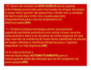 10- Dentro do conceito da DOR-AUXÍLIO,temos aquelas 
enfermidades promovidas pela intercessão de amigos devotados 
à nossa vitória quando não possuimos o direito nem a condição 
de fazê-lo,seja para evitar-nos a queda,seja,mais 
frequentemente,para o serviço preparatório da 
desencarnação.(AR) 
11- Enfarte,trombose,hemiplegia,câncer penosamente 
suportado,senilidade prematura,entre outras,incluem-se entre 
estas,levando a alma a se recuperar de certos enganos em que 
haja incorrido na existência do corpo denso,habilitando-se,através 
de longas reflexões e benéficas disciplinas,para o ingresso 
respeitável na Vida Espiritual.(AR) 
12-A criatura,durante a 
reencarnação,elege,AUTOMATICAMENTE,para si 
mesma,grande parte das doenças que se lhe incorporam às 
preocupações(RE) 
 