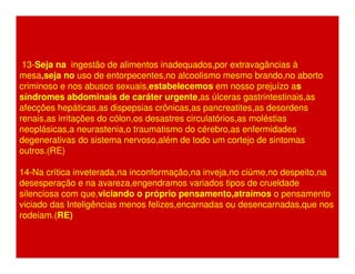 13-Seja na ingestão de alimentos inadequados,por extravagâncias à 
mesa,seja no uso de entorpecentes,no alcoolismo mesmo brando,no aborto 
criminoso e nos abusos sexuais,estabelecemos em nosso prejuízo as 
síndromes abdominais de caráter urgente,as úlceras gastrintestinais,as 
afecções hepáticas,as dispepsias crônicas,as pancreatites,as desordens 
renais,as irritações do cólon,os desastres circulatórios,as moléstias 
neoplásicas,a neurastenia,o traumatismo do cérebro,as enfermidades 
degenerativas do sistema nervoso,além de todo um cortejo de sintomas 
outros.(RE) 
14-Na crítica inveterada,na inconformação,na inveja,no ciúme,no despeito,na 
desesperação e na avareza,engendramos variados tipos de crueldade 
silenciosa com que,viciando o próprio pensamento,atraímos o pensamento 
viciado das Inteligências menos felizes,encarnadas ou desencarnadas,que nos 
rodeiam.(RE) 
 