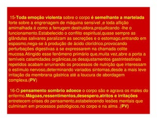 15-Toda emoção violenta sobre o corpo é semelhante a martelada 
forte sobre a engrenagem de máquina sensível ,e toda aflição 
amimalhada é como a ferrugem destruidora,prejudicando -lhe o 
funcionamento.Estabelecido o conflito espiritual,quase sempre as 
glândulas salivares paralizam as secreções e o estomago,entrando em 
espasmo,nega-se à produção de ácido clorídrico,provocando 
perturbações digestivas a se expressarem na chamada colite 
mucosa.Atingido esse fenômeno primário que,muita vez,abre a porta a 
temíveis calamidades orgânicas,os desajustamentos gastrintestinais 
repetidos acabam arruinando os processos de nutrição que interessam 
o estímulo nervoso,determinando variados sintomas,desde a mais leve 
irritação da membrana gástrica até a loucura de abordagem 
complexa.(PV) 
16-O pensamento sombrio adoece o corpo são e agrava os males do 
enfermo.Mágoas,ressentimentos,desespero,atritos e irritações 
entretecem crises do pensamento,estabelecendo lesões mentais que 
culminam em processos patológicos,no corpo e na alma .(PV) 
 