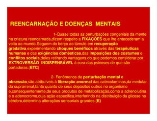 REENCARNAÇÃO E DOENÇAS MENTAIS 
1-Quase todas as perturbações congeniais da mente 
na criatura reencarnada,dizem respeito a FIXAÇÕES que lhe antecederam a 
volta ao mundo.Seguem do berço ao túmulo em recuperação 
gradativa,experimentando choques benéficos através das terapêuticas 
humanas e das exigências domésticas,das imposições dos costumes e 
conflitos sociais,deles retirando vantagens do que podemos considerar por 
EXTROVERSÃO INDISPENSÁVEL à cura das psicoses de que são 
portadoras.(ETC) 
2- Fenômenos de perturbação mental e 
obsessão,são atribuíveis à liberação anormal das catecolaminas,da medular 
da suprarrenal,tanto quanto de seus depósitos outros no organismo 
e,consequentemente,de seus produtos de metabolização,como a adrenolutina 
e o adenocromo,cuja ação especifica,interferindo na distribuição da glicose no 
cérebro,determina alterações sensoriais grandes.(E) 
 