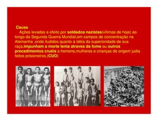Causa 
Ações levadas a efeito por soldados nazistas(vítimas de hoje) ao 
longo da Segunda Guerra Mundial,em campos de concentração na 
Alemanha ,onde iludidos quanto a idéia da superioridade de sua 
raça,impunham a morte lenta atraves da fome ou outros 
procedimentos cruéis a homens,mulheres e crianças de origem judia 
feitos prisioneiros.(CUO) 
 