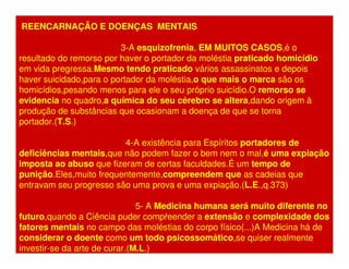 REENCARNAÇÃO E DOENÇAS MENTAIS 
3-A esquizofrenia, EM MUITOS CASOS,é o 
resultado do remorso por haver o portador da moléstia praticado homicídio 
em vida pregressa.Mesmo tendo praticado vários assassinatos e depois 
haver suicidado,para o portador da moléstia,o que mais o marca são os 
homicídios,pesando menos para ele o seu próprio suicídio.O remorso se 
evidencia no quadro,a química do seu cérebro se altera,dando origem à 
produção de substâncias que ocasionam a doença de que se torna 
portador.(T.S.) 
4-A existência para Espíritos portadores de 
deficiências mentais,que não podem fazer o bem nem o mal,é uma expiação 
imposta ao abuso que fizeram de certas faculdades.É um tempo de 
punição.Eles,muito frequentemente,compreendem que as cadeias que 
entravam seu progresso são uma prova e uma expiação.(L.E.,q.373) 
5- A Medicina humana será muito diferente no 
futuro,quando a Ciência puder compreender a extensão e complexidade dos 
fatores mentais no campo das moléstias do corpo físico(...)A Medicina há de 
considerar o doente como um todo psicossomático,se quiser realmente 
investir-se da arte de curar.(M.L.) 
 