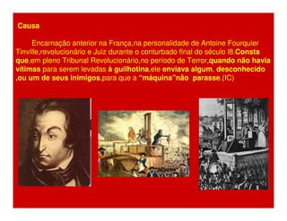Causa 
Encarnação anterior na França,na personalidade de Antoine Fourquier 
Tinville,revolucionário e Juiz durante o conturbado final do século l8.Consta 
que,em pleno Tribunal Revolucionário,no período de Terror,quando não havia 
vítimas para serem levadas à guilhotina,ele enviava algum, desconhecido 
,ou um de seus inimigos,para que a “máquina”não parasse.(IC) 
 
