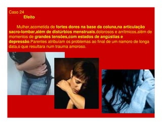 Caso 24 
Efeito 
Mulher,acometida de fortes dores na base da coluna,na articulação 
sacro-lombar,além de distúrbios menstruais,dolorosos e arrítmicos,além de 
momentos de grandes tensões,com estados de angústias e 
depressão.Parentes atribuíam os problemas ao final de um namoro de longa 
data,o que resultara num trauma amoroso. 
 