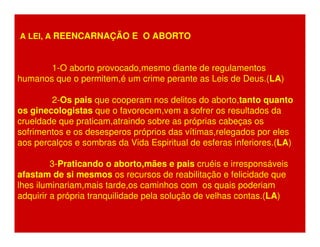 A LEI, A REENCARNAÇÃO E O ABORTO 
1-O aborto provocado,mesmo diante de regulamentos 
humanos que o permitem,é um crime perante as Leis de Deus.(LA) 
2-Os pais que cooperam nos delitos do aborto,tanto quanto 
os ginecologistas que o favorecem,vem a sofrer os resultados da 
crueldade que praticam,atraindo sobre as próprias cabeças os 
sofrimentos e os desesperos próprios das vítimas,relegados por eles 
aos percalços e sombras da Vida Espiritual de esferas inferiores.(LA) 
3-Praticando o aborto,mães e pais cruéis e irresponsáveis 
afastam de si mesmos os recursos de reabilitação e felicidade que 
lhes iluminariam,mais tarde,os caminhos com os quais poderiam 
adquirir a própria tranquilidade pela solução de velhas contas.(LA) 
 