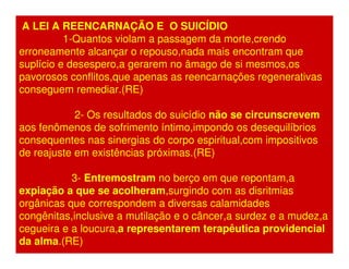 A LEI A REENCARNAÇÃO E O SUICÍDIO 
1-Quantos violam a passagem da morte,crendo 
erroneamente alcançar o repouso,nada mais encontram que 
suplício e desespero,a gerarem no âmago de si mesmos,os 
pavorosos conflitos,que apenas as reencarnações regenerativas 
conseguem remediar.(RE) 
2- Os resultados do suicídio não se circunscrevem 
aos fenômenos de sofrimento íntimo,impondo os desequilíbrios 
consequentes nas sinergias do corpo espiritual,com impositivos 
de reajuste em existências próximas.(RE) 
3- Entremostram no berço em que repontam,a 
expiação a que se acolheram,surgindo com as disritmias 
orgânicas que correspondem a diversas calamidades 
congênitas,inclusive a mutilação e o câncer,a surdez e a mudez,a 
cegueira e a loucura,a representarem terapêutica providencial 
da alma.(RE) 
 