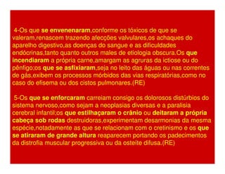 4-Os que se envenenaram,conforme os tóxicos de que se 
valeram,renascem trazendo afecções valvulares,os achaques do 
aparelho digestivo,as doenças do sangue e as dificuldades 
endócrinas,tanto quanto outros males de etiologia obscura.Os que 
incendiaram a própria carne,amargam as agruras da ictiose ou do 
pênfigo;os que se asfixiaram,seja no leito das águas ou nas correntes 
de gás,exibem os processos mórbidos das vias respiratórias,como no 
caso do efisema ou dos cistos pulmonares.(RE) 
5-Os que se enforcaram carreiam consigo os dolorosos distúrbios do 
sistema nervoso,como sejam a neoplasias diversas e a paralisia 
cerebral infantil;os que estilhaçaram o crânio ou deitaram a própria 
cabeça sob rodas destruidoras,experimentam desarmonias da mesma 
espécie,notadamente as que se relacionam com o cretinismo e os que 
se atiraram de grande altura reaparecem portando os padecimentos 
da distrofia muscular progressiva ou da osteíte difusa.(RE) 
 
