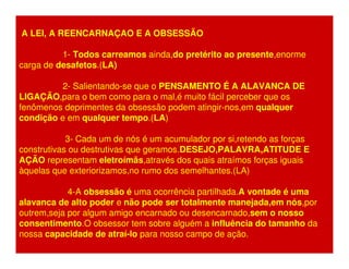 A LEI, A REENCARNAÇAO E A OBSESSÃO 
1- Todos carreamos ainda,do pretérito ao presente,enorme 
carga de desafetos.(LA) 
2- Salientando-se que o PENSAMENTO É A ALAVANCA DE 
LIGAÇÃO,para o bem como para o mal,é muito fácil perceber que os 
fenômenos deprimentes da obsessão podem atingir-nos,em qualquer 
condição e em qualquer tempo.(LA) 
3- Cada um de nós é um acumulador por si,retendo as forças 
construtivas ou destrutivas que geramos.DESEJO,PALAVRA,ATITUDE E 
AÇÃO representam eletroímãs,através dos quais atraímos forças iguais 
àquelas que exteriorizamos,no rumo dos semelhantes.(LA) 
4-A obsessão é uma ocorrência partilhada.A vontade é uma 
alavanca de alto poder e não pode ser totalmente manejada,em nós,por 
outrem,seja por algum amigo encarnado ou desencarnado,sem o nosso 
consentimento.O obsessor tem sobre alguém a influência do tamanho da 
nossa capacidade de atraí-lo para nosso campo de ação. 
 