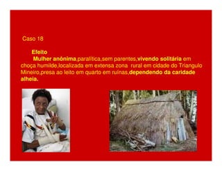Caso 18 
Efeito 
Mulher anônima,paralítica,sem parentes,vivendo solitária em 
choça humilde,localizada em extensa zona rural em cidade do Triangulo 
Mineiro,presa ao leito em quarto em ruínas,dependendo da caridade 
alheia. 
 